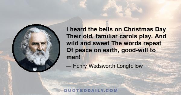 I heard the bells on Christmas Day Their old, familiar carols play, And wild and sweet The words repeat Of peace on earth, good-will to men!