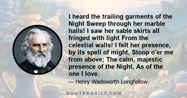 I heard the trailing garments of the Night Sweep through her marble halls! I saw her sable skirts all fringed with light From the celestial walls! I felt her presence, by its spell of might, Stoop o'er me from above;