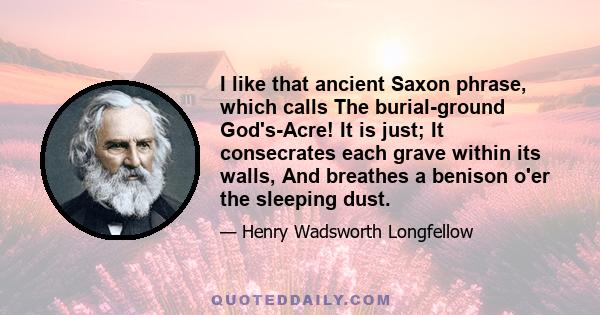 I like that ancient Saxon phrase, which calls The burial-ground God's-Acre! It is just; It consecrates each grave within its walls, And breathes a benison o'er the sleeping dust.