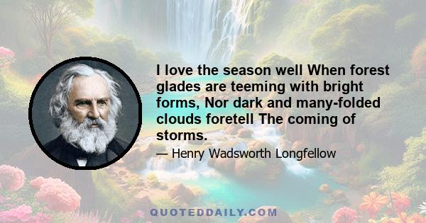 I love the season well When forest glades are teeming with bright forms, Nor dark and many-folded clouds foretell The coming of storms.