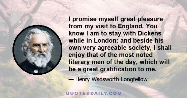 I promise myself great pleasure from my visit to England. You know I am to stay with Dickens while in London; and beside his own very agreeable society, I shall enjoy that of the most noted literary men of the day,