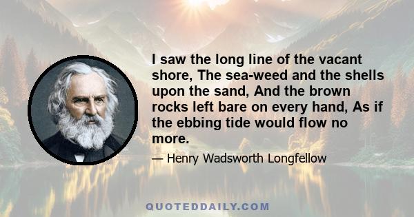 I saw the long line of the vacant shore, The sea-weed and the shells upon the sand, And the brown rocks left bare on every hand, As if the ebbing tide would flow no more.