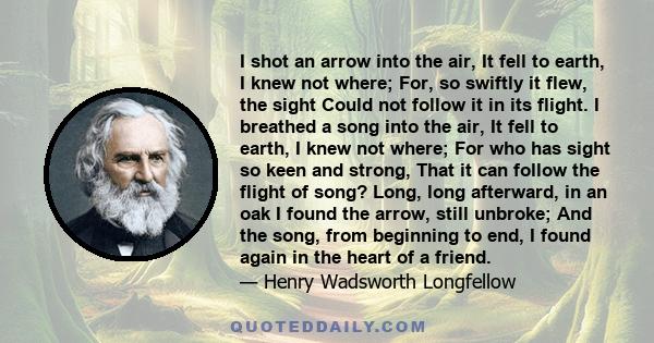 I shot an arrow into the air, It fell to earth, I knew not where; For, so swiftly it flew, the sight Could not follow it in its flight. I breathed a song into the air, It fell to earth, I knew not where; For who has