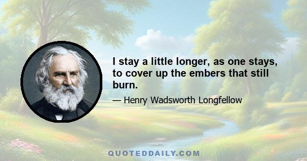 I stay a little longer, as one stays, to cover up the embers that still burn.