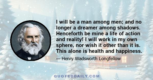 I will be a man among men; and no longer a dreamer among shadows. Henceforth be mine a life of action and reality! I will work in my own sphere, nor wish it other than it is. This alone is health and happiness.