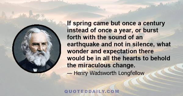 If spring came but once a century instead of once a year, or burst forth with the sound of an earthquake and not in silence, what wonder and expectation there would be in all the hearts to behold the miraculous change.