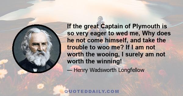 If the great Captain of Plymouth is so very eager to wed me, Why does he not come himself, and take the trouble to woo me? If I am not worth the wooing, I surely am not worth the winning!