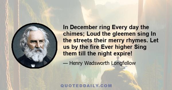 In December ring Every day the chimes; Loud the gleemen sing In the streets their merry rhymes. Let us by the fire Ever higher Sing them till the night expire!