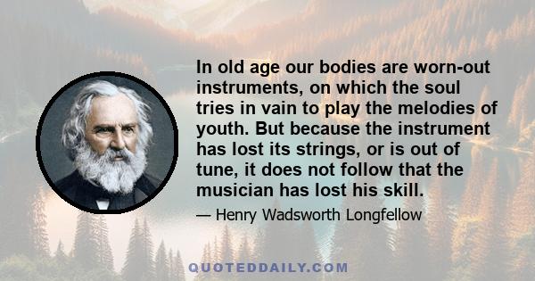 In old age our bodies are worn-out instruments, on which the soul tries in vain to play the melodies of youth. But because the instrument has lost its strings, or is out of tune, it does not follow that the musician has 