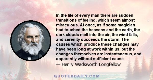 In the life of every man there are sudden transitions of feeling, which seem almost miraculous. At once, as if some magician had touched the heavens and the earth, the dark clouds melt into the air, the wind falls, and