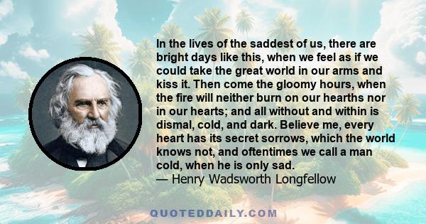 In the lives of the saddest of us, there are bright days like this, when we feel as if we could take the great world in our arms and kiss it. Then come the gloomy hours, when the fire will neither burn on our hearths