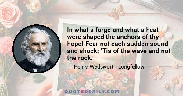 In what a forge and what a heat were shaped the anchors of thy hope! Fear not each sudden sound and shock; 'Tis of the wave and not the rock.