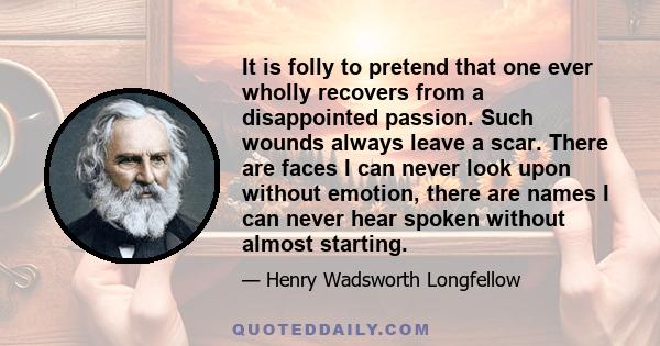 It is folly to pretend that one ever wholly recovers from a disappointed passion. Such wounds always leave a scar. There are faces I can never look upon without emotion, there are names I can never hear spoken without