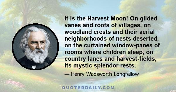 It is the Harvest Moon! On gilded vanes and roofs of villages, on woodland crests and their aerial neighborhoods of nests deserted, on the curtained window-panes of rooms where children sleep, on country lanes and