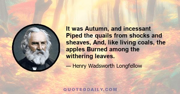 It was Autumn, and incessant Piped the quails from shocks and sheaves, And, like living coals, the apples Burned among the withering leaves.