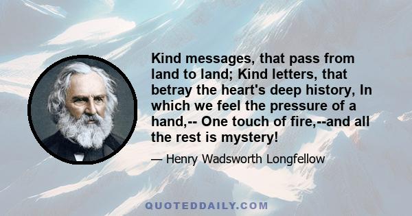 Kind messages, that pass from land to land; Kind letters, that betray the heart's deep history, In which we feel the pressure of a hand,-- One touch of fire,--and all the rest is mystery!