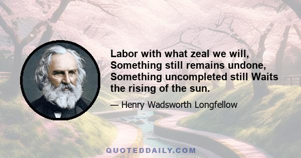 Labor with what zeal we will, Something still remains undone, Something uncompleted still Waits the rising of the sun.