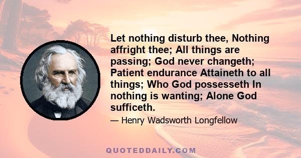 Let nothing disturb thee, Nothing affright thee; All things are passing; God never changeth; Patient endurance Attaineth to all things; Who God possesseth In nothing is wanting; Alone God sufficeth.