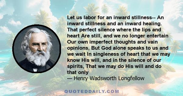 Let us labor for an inward stillness-- An inward stillness and an inward healing. That perfect silence where the lips and heart Are still, and we no longer entertain Our own imperfect thoughts and vain opinions, But God 