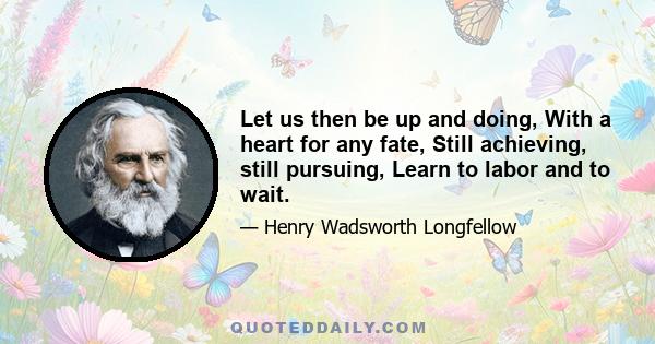 Let us then be up and doing, With a heart for any fate, Still achieving, still pursuing, Learn to labor and to wait.