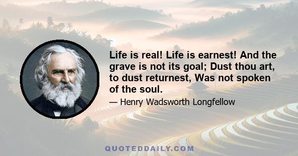 Life is real! Life is earnest! And the grave is not its goal; Dust thou art, to dust returnest, Was not spoken of the soul.