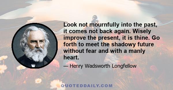 Look not mournfully into the past, it comes not back again. Wisely improve the present, it is thine. Go forth to meet the shadowy future without fear and with a manly heart.