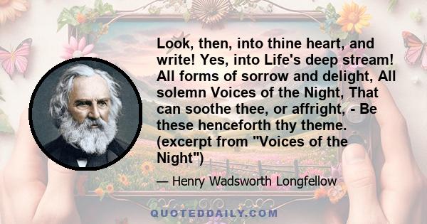 Look, then, into thine heart, and write! Yes, into Life's deep stream! All forms of sorrow and delight, All solemn Voices of the Night, That can soothe thee, or affright, - Be these henceforth thy theme. (excerpt from