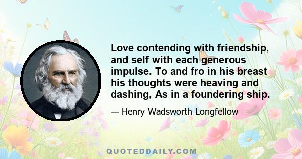 Love contending with friendship, and self with each generous impulse. To and fro in his breast his thoughts were heaving and dashing, As in a foundering ship.