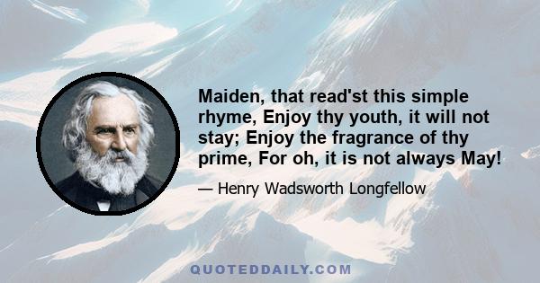 Maiden, that read'st this simple rhyme, Enjoy thy youth, it will not stay; Enjoy the fragrance of thy prime, For oh, it is not always May!