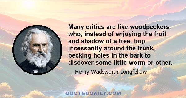 Many critics are like woodpeckers, who, instead of enjoying the fruit and shadow of a tree, hop incessantly around the trunk, pecking holes in the bark to discover some little worm or other.