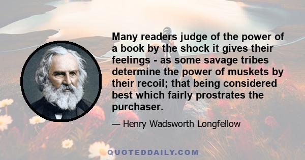 Many readers judge of the power of a book by the shock it gives their feelings - as some savage tribes determine the power of muskets by their recoil; that being considered best which fairly prostrates the purchaser.