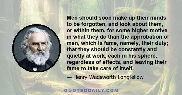 Men should soon make up their minds to be forgotten, and look about them, or within them, for some higher motive in what they do than the approbation of men, which is fame, namely, their duty; that they should be