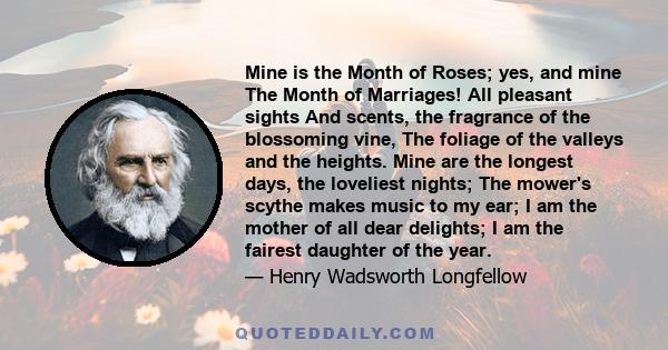 Mine is the Month of Roses; yes, and mine The Month of Marriages! All pleasant sights And scents, the fragrance of the blossoming vine, The foliage of the valleys and the heights. Mine are the longest days, the