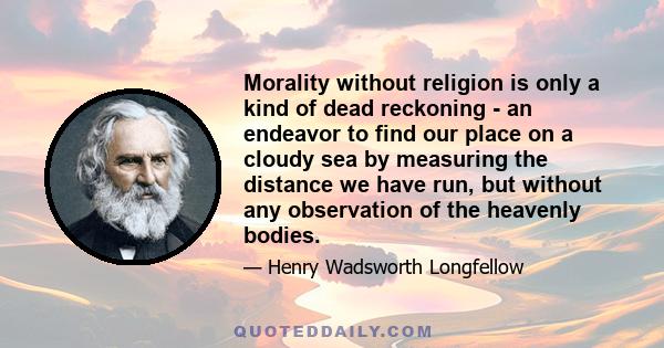 Morality without religion is only a kind of dead reckoning - an endeavor to find our place on a cloudy sea by measuring the distance we have run, but without any observation of the heavenly bodies.