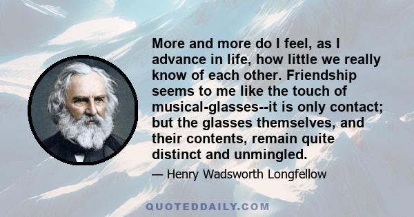 More and more do I feel, as I advance in life, how little we really know of each other. Friendship seems to me like the touch of musical-glasses--it is only contact; but the glasses themselves, and their contents,