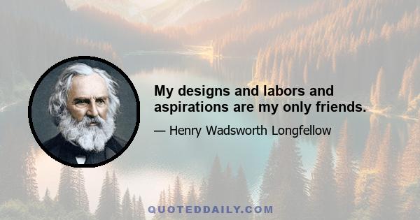 My designs and labors and aspirations are my only friends.