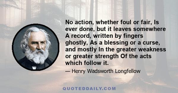 No action, whether foul or fair, Is ever done, but it leaves somewhere A record, written by fingers ghostly, As a blessing or a curse, and mostly In the greater weakness or greater strength Of the acts which follow it.