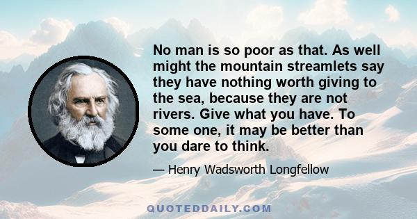 No man is so poor as that. As well might the mountain streamlets say they have nothing worth giving to the sea, because they are not rivers. Give what you have. To some one, it may be better than you dare to think.