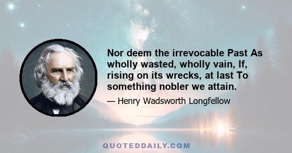 Nor deem the irrevocable Past As wholly wasted, wholly vain, If, rising on its wrecks, at last To something nobler we attain.