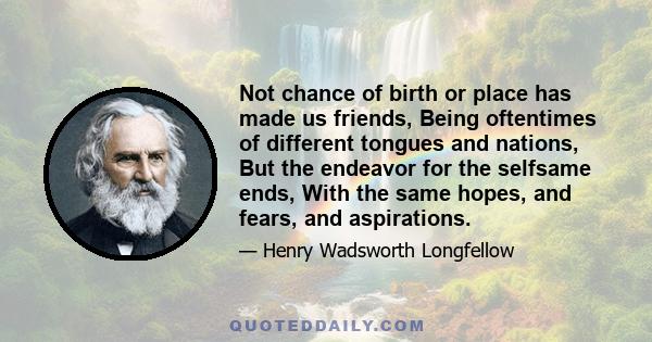 Not chance of birth or place has made us friends, Being oftentimes of different tongues and nations, But the endeavor for the selfsame ends, With the same hopes, and fears, and aspirations.