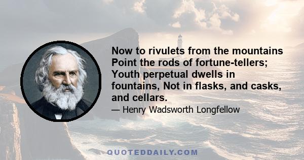 Now to rivulets from the mountains Point the rods of fortune-tellers; Youth perpetual dwells in fountains, Not in flasks, and casks, and cellars.