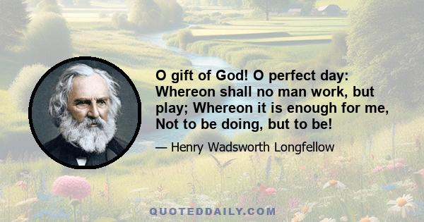 O gift of God! O perfect day: Whereon shall no man work, but play; Whereon it is enough for me, Not to be doing, but to be!