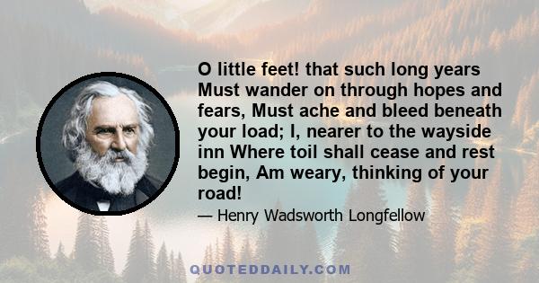 O little feet! that such long years Must wander on through hopes and fears, Must ache and bleed beneath your load; I, nearer to the wayside inn Where toil shall cease and rest begin, Am weary, thinking of your road!