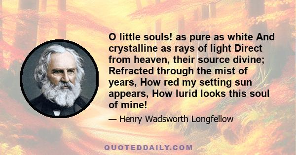 O little souls! as pure as white And crystalline as rays of light Direct from heaven, their source divine; Refracted through the mist of years, How red my setting sun appears, How lurid looks this soul of mine!