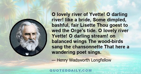 O lovely river of Yvette! O darling river! like a bride, Some dimpled, bashful, fair Lisette Thou goest to wed the Orge's tide. O lovely river Yvette! O darling stream! on balanced wings The wood-birds sang the