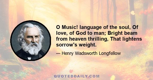 O Music! language of the soul, Of love, of God to man; Bright beam from heaven thrilling, That lightens sorrow's weight.