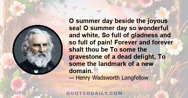 O summer day beside the joyous sea! O summer day so wonderful and white, So full of gladness and so full of pain! Forever and forever shalt thou be To some the gravestone of a dead delight, To some the landmark of a new 