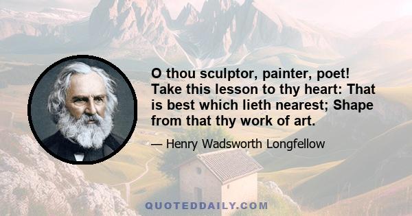 O thou sculptor, painter, poet! Take this lesson to thy heart: That is best which lieth nearest; Shape from that thy work of art.