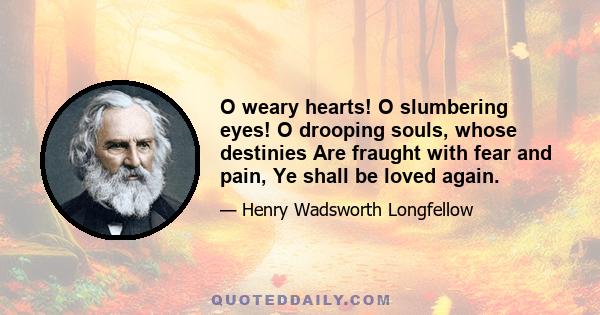 O weary hearts! O slumbering eyes! O drooping souls, whose destinies Are fraught with fear and pain, Ye shall be loved again.