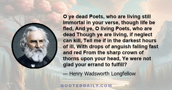 O ye dead Poets, who are living still Immortal in your verse, though life be fled, And ye, O living Poets, who are dead Though ye are living, if neglect can kill, Tell me if in the darkest hours of ill, With drops of